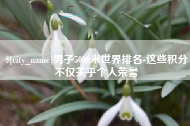 邹平男子5000米世界排名-这些积分不仅关乎个人荣誉