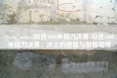 邹平短道5000米接力决赛-短道5000米接力决赛：冰上的速度与激情碰撞