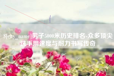 邹平男子5000米历史排名-众多顶尖选手用速度与耐力书写传奇